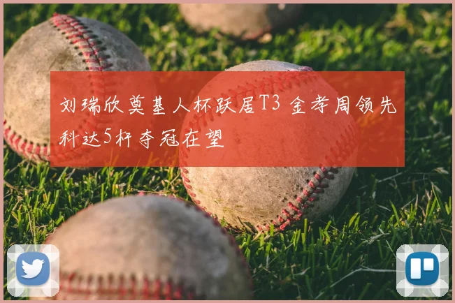 刘瑞欣奠基人杯跃居T3 金孝周领先科达5杆夺冠在望