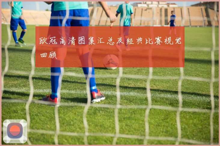 欧冠高清图集汇总及经典比赛视觉回顾