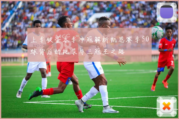 上季破蛋本季冲冠解析凯恩赛季50球背后的纪录与三冠王之路