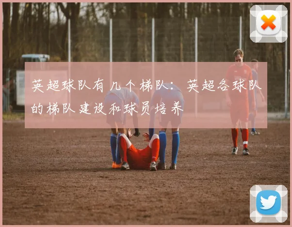 英超球队有几个梯队:英超各球队的梯队建设和球员培养