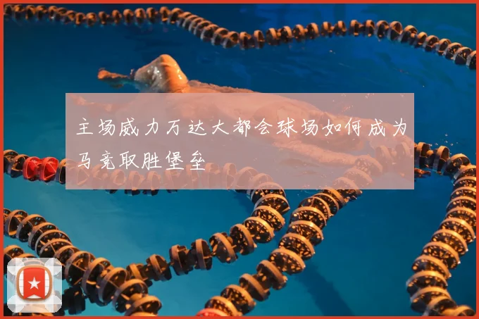 主场威力万达大都会球场如何成为马竞取胜堡垒