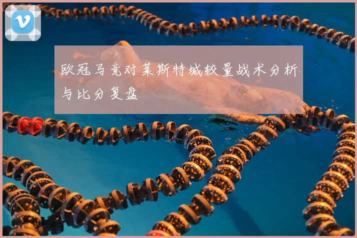 欧冠马竞对莱斯特城较量战术分析与比分复盘