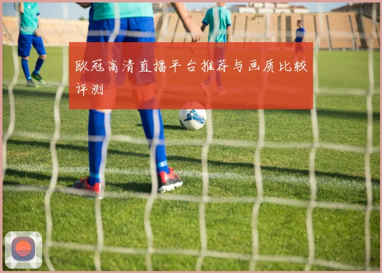 欧冠高清直播平台推荐与画质比较评测